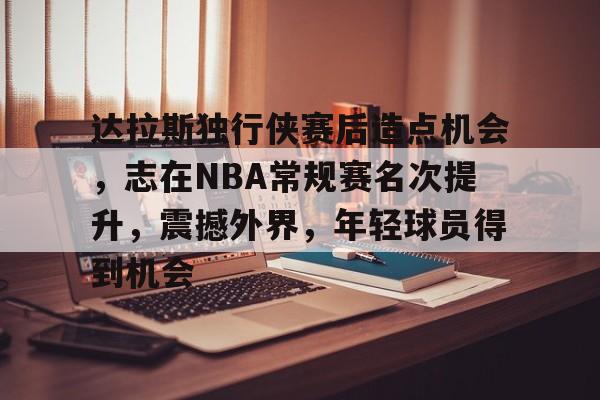 九游-包含达拉斯独行侠赛后造点机会，志在NBA常规赛名次提升，震撼外界，年轻球员得到机会的词条